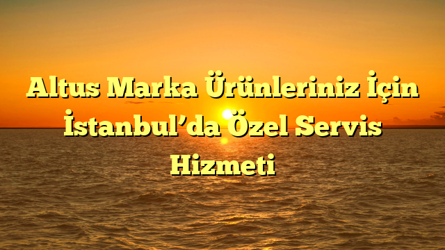 Altus Marka Ürünleriniz İçin İstanbul’da Özel Servis Hizmeti