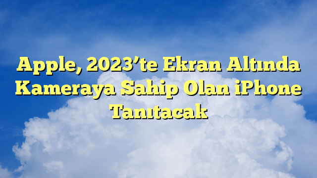 Apple, 2023’te Ekran Altında Kameraya Sahip Olan iPhone Tanıtacak