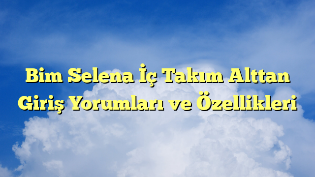 Bim Selena İç Takım Alttan Giriş Yorumları ve Özellikleri