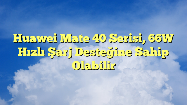 Huawei Mate 40 Serisi, 66W Hızlı Şarj Desteğine Sahip Olabilir