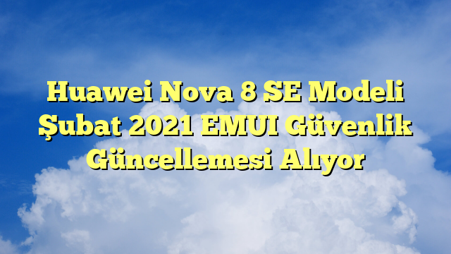 Huawei Nova 8 SE Modeli Şubat 2021 EMUI Güvenlik Güncellemesi Alıyor