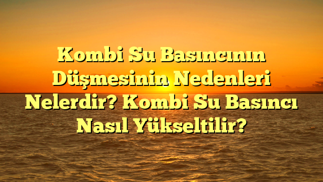 Kombi Su Basıncının Düşmesinin Nedenleri Nelerdir? Kombi Su Basıncı Nasıl Yükseltilir?
