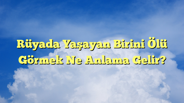 Rüyada Yaşayan Birini Ölü Görmek Ne Anlama Gelir?