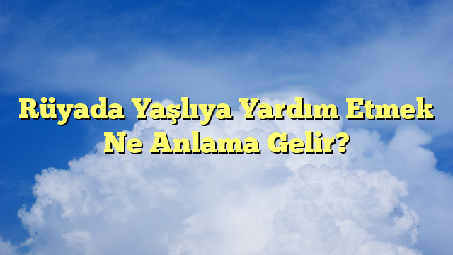 Rüyada Yaşlıya Yardım Etmek Ne Anlama Gelir?