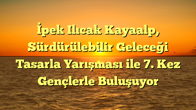 İpek Ilıcak Kayaalp, Sürdürülebilir Geleceği Tasarla Yarışması ile 7. Kez Gençlerle Buluşuyor
