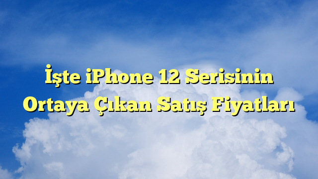 İşte iPhone 12 Serisinin Ortaya Çıkan Satış Fiyatları