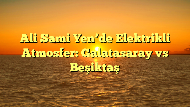 Ali Sami Yen’de Elektrikli Atmosfer: Galatasaray vs Beşiktaş