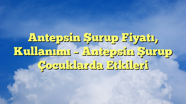 Antepsin Şurup Fiyatı, Kullanımı – Antepsin Şurup Çocuklarda Etkileri