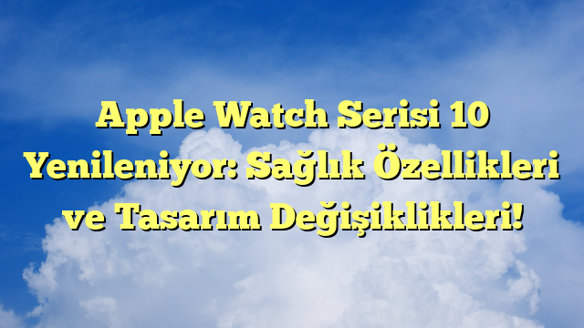 Apple Watch Serisi 10 Yenileniyor: Sağlık Özellikleri ve Tasarım Değişiklikleri!