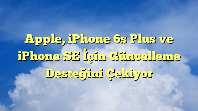 Apple, iPhone 6s Plus ve iPhone SE İçin Güncelleme Desteğini Çekiyor