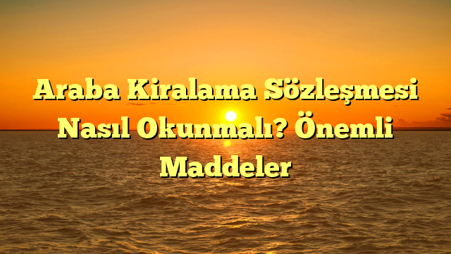 Araba Kiralama Sözleşmesi Nasıl Okunmalı? Önemli Maddeler