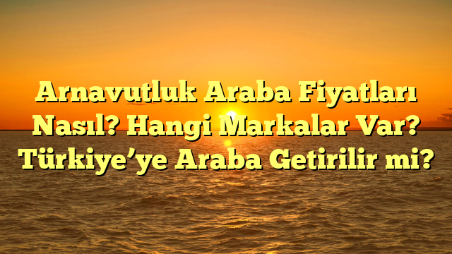 Arnavutluk Araba Fiyatları Nasıl? Hangi Markalar Var? Türkiye’ye Araba Getirilir mi?