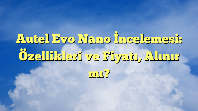 Autel Evo Nano İncelemesi: Özellikleri ve Fiyatı, Alınır mı?