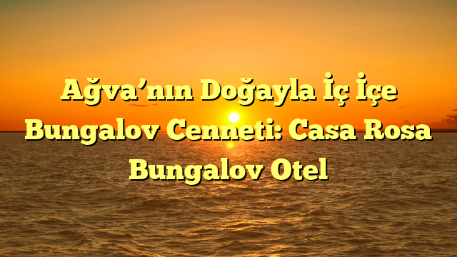 Ağva’nın Doğayla İç İçe Bungalov Cenneti: Casa Rosa Bungalov Otel