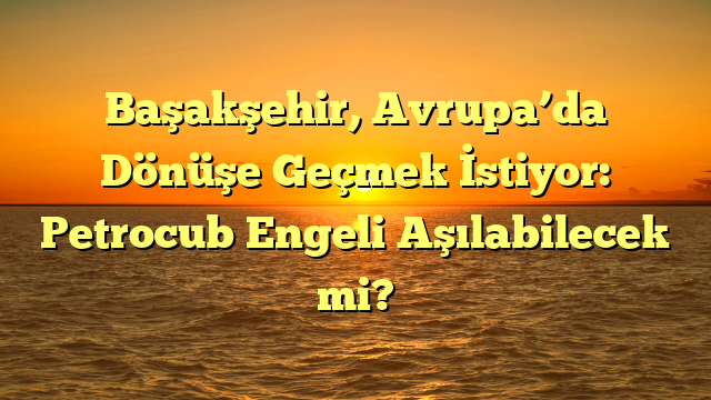 Başakşehir, Avrupa’da Dönüşe Geçmek İstiyor: Petrocub Engeli Aşılabilecek mi?