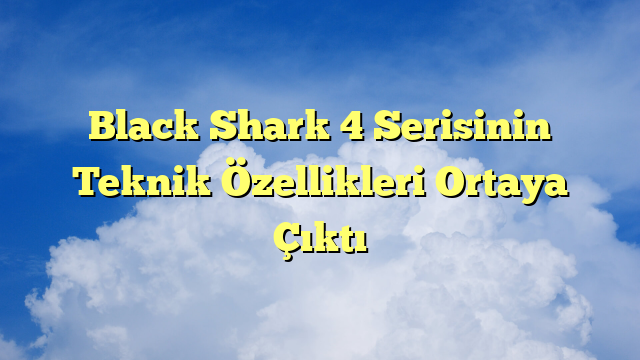 Black Shark 4 Serisinin Teknik Özellikleri Ortaya Çıktı