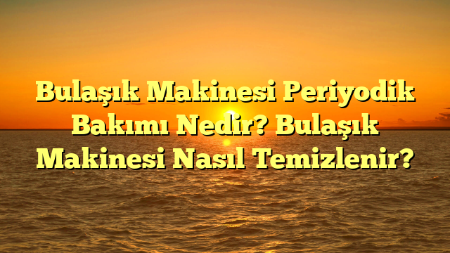 Bulaşık Makinesi Periyodik Bakımı Nedir? Bulaşık Makinesi Nasıl Temizlenir?