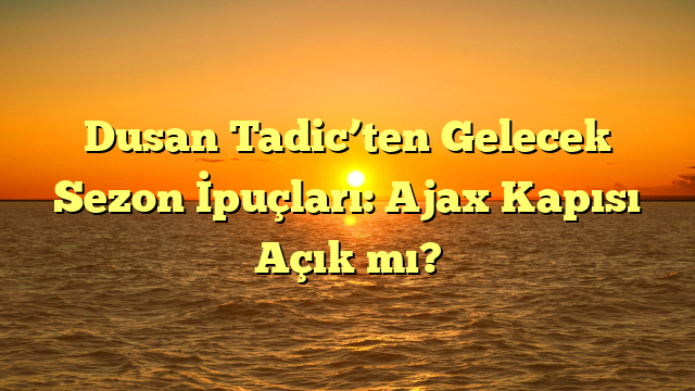 Dusan Tadic’ten Gelecek Sezon İpuçları: Ajax Kapısı Açık mı?