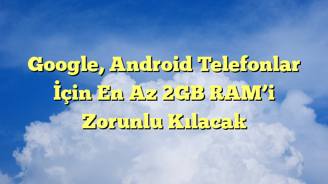 Google, Android Telefonlar İçin En Az 2GB RAM’i Zorunlu Kılacak