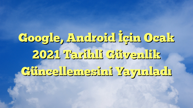 Google, Android İçin Ocak 2021 Tarihli Güvenlik Güncellemesini Yayınladı
