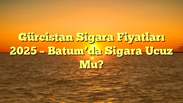 Gürcistan Sigara Fiyatları 2025 – Batum’da Sigara Ucuz Mu?