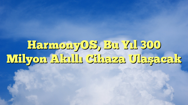 HarmonyOS, Bu Yıl 300 Milyon Akıllı Cihaza Ulaşacak