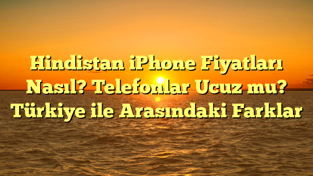 Hindistan iPhone Fiyatları Nasıl? Telefonlar Ucuz mu? Türkiye ile Arasındaki Farklar