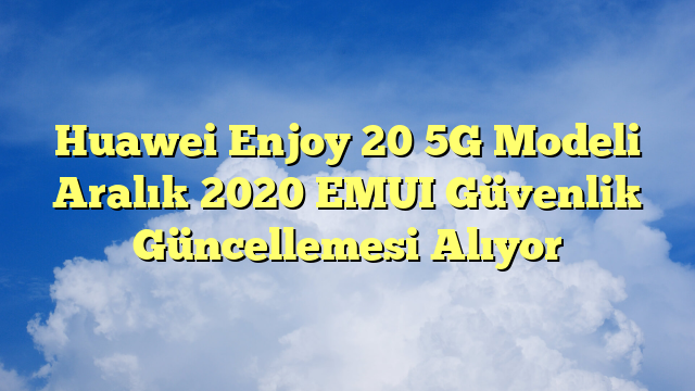 Huawei Enjoy 20 5G Modeli Aralık 2020 EMUI Güvenlik Güncellemesi Alıyor