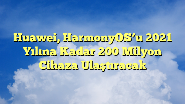 Huawei, HarmonyOS’u 2021 Yılına Kadar 200 Milyon Cihaza Ulaştıracak