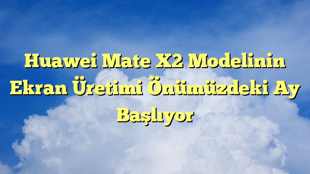 Huawei Mate X2 Modelinin Ekran Üretimi Önümüzdeki Ay Başlıyor