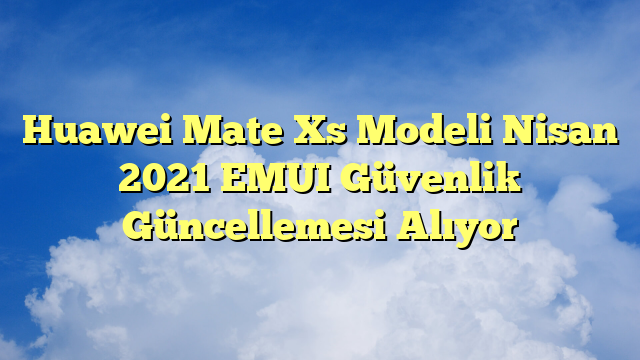 Huawei Mate Xs Modeli Nisan 2021 EMUI Güvenlik Güncellemesi Alıyor