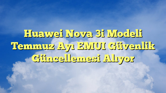 Huawei Nova 3i Modeli Temmuz Ayı EMUI Güvenlik Güncellemesi Alıyor