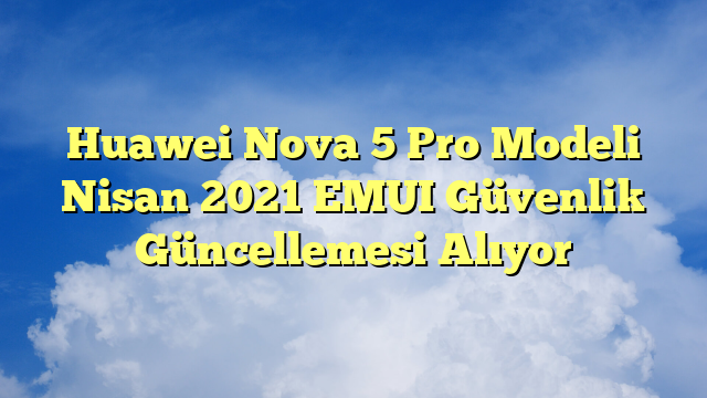 Huawei Nova 5 Pro Modeli Nisan 2021 EMUI Güvenlik Güncellemesi Alıyor