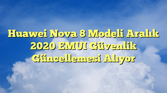 Huawei Nova 8 Modeli Aralık 2020 EMUI Güvenlik Güncellemesi Alıyor