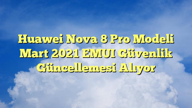 Huawei Nova 8 Pro Modeli Mart 2021 EMUI Güvenlik Güncellemesi Alıyor