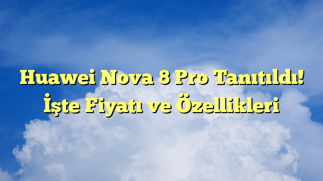 Huawei Nova 8 Pro Tanıtıldı! İşte Fiyatı ve Özellikleri