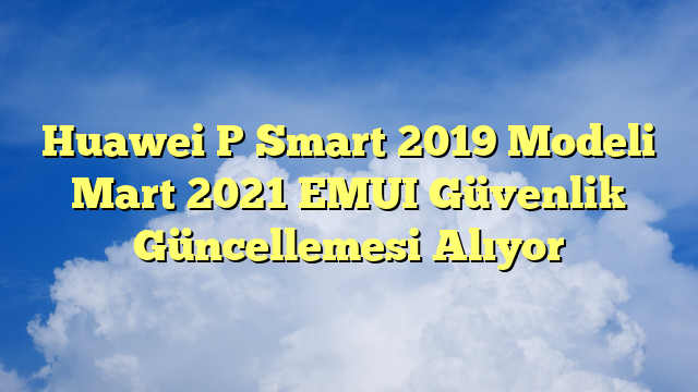 Huawei P Smart 2019 Modeli Mart 2021 EMUI Güvenlik Güncellemesi Alıyor