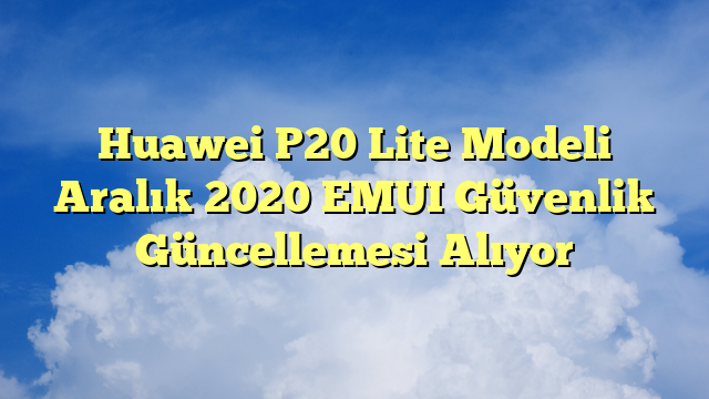 Huawei P20 Lite Modeli Aralık 2020 EMUI Güvenlik Güncellemesi Alıyor