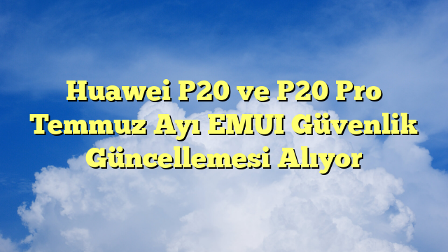 Huawei P20 ve P20 Pro Temmuz Ayı EMUI Güvenlik Güncellemesi Alıyor