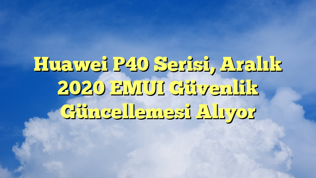 Huawei P40 Serisi, Aralık 2020 EMUI Güvenlik Güncellemesi Alıyor