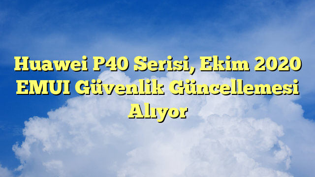 Huawei P40 Serisi, Ekim 2020 EMUI Güvenlik Güncellemesi Alıyor