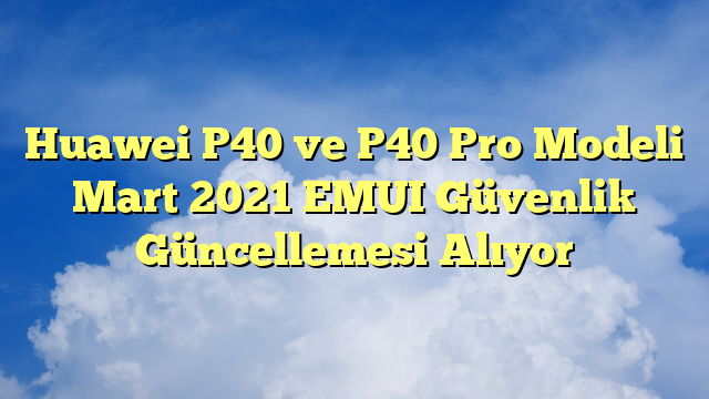 Huawei P40 ve P40 Pro Modeli Mart 2021 EMUI Güvenlik Güncellemesi Alıyor