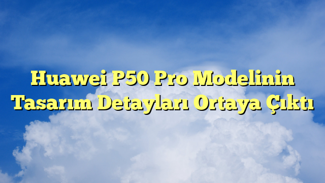 Huawei P50 Pro Modelinin Tasarım Detayları Ortaya Çıktı