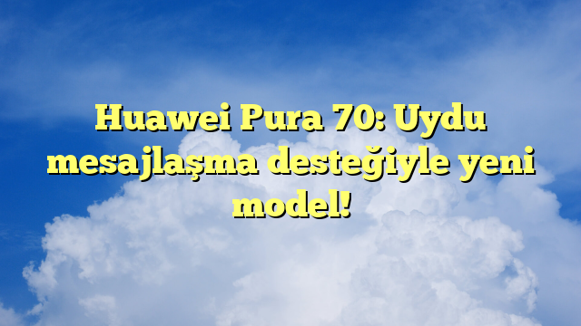 Huawei Pura 70: Uydu mesajlaşma desteğiyle yeni model!