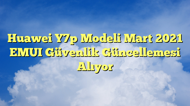 Huawei Y7p Modeli Mart 2021 EMUI Güvenlik Güncellemesi Alıyor