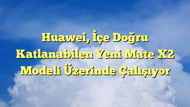 Huawei, İçe Doğru Katlanabilen Yeni Mate X2 Modeli Üzerinde Çalışıyor