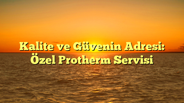 Kalite ve Güvenin Adresi: Özel Protherm Servisi