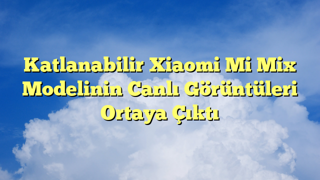 Katlanabilir Xiaomi Mi Mix Modelinin Canlı Görüntüleri Ortaya Çıktı