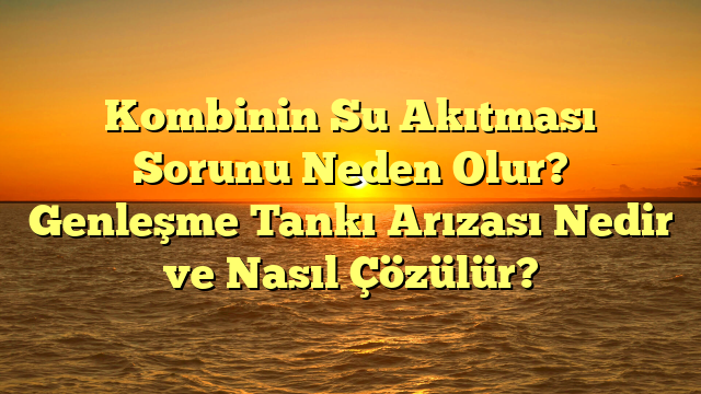 Kombinin Su Akıtması Sorunu Neden Olur? Genleşme Tankı Arızası Nedir ve Nasıl Çözülür?