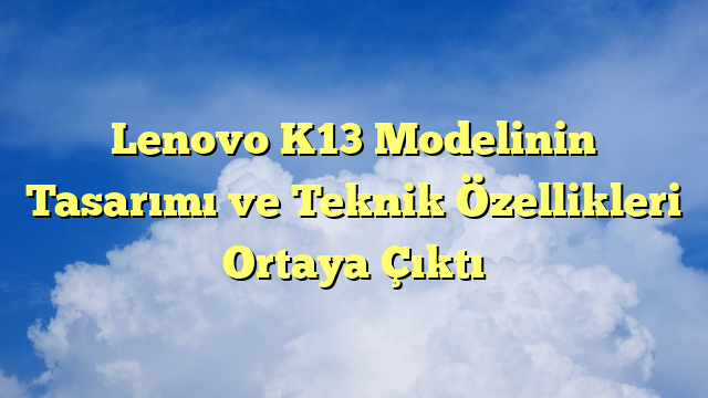 Lenovo K13 Modelinin Tasarımı ve Teknik Özellikleri Ortaya Çıktı